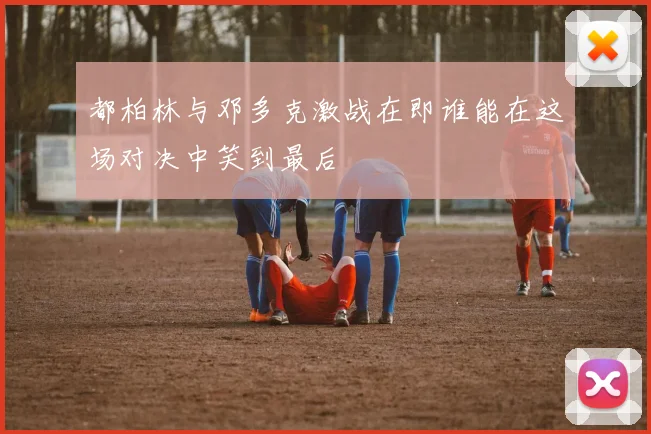 都柏林与邓多克激战在即谁能在这场对决中笑到最后