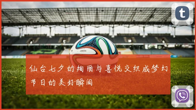 仙台七夕的绚丽与喜悦交织成梦幻节日的美好瞬间