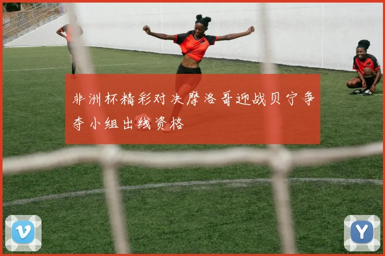 非洲杯精彩对决摩洛哥迎战贝宁争夺小组出线资格