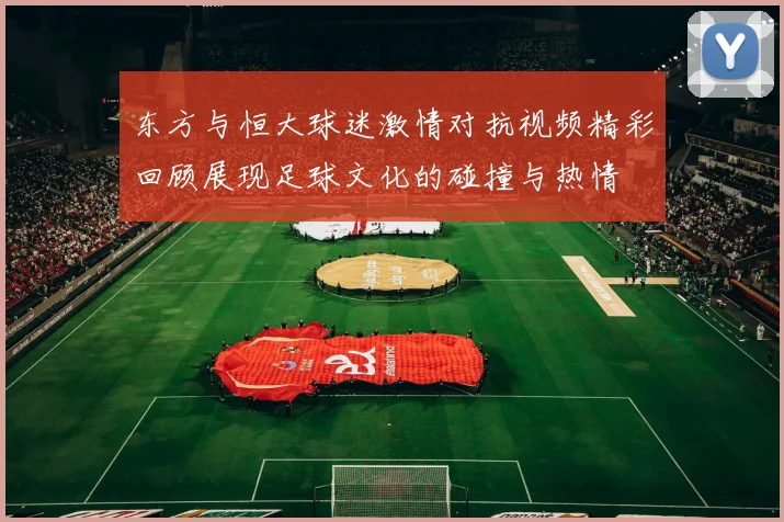 东方与恒大球迷激情对抗视频精彩回顾展现足球文化的碰撞与热情