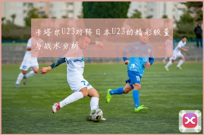 卡塔尔U23对阵日本U23的精彩较量与战术分析