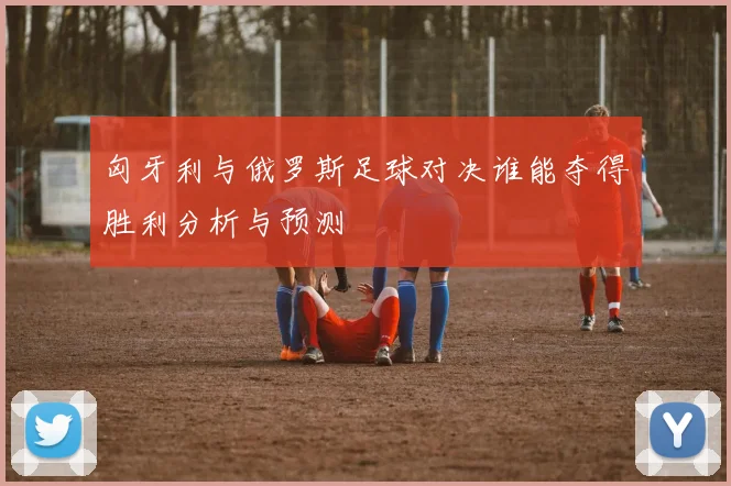 匈牙利与俄罗斯足球对决谁能夺得胜利分析与预测