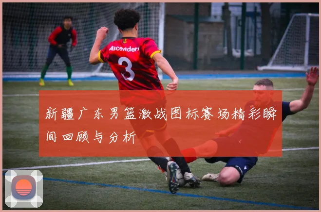 新疆广东男篮激战图标赛场精彩瞬间回顾与分析